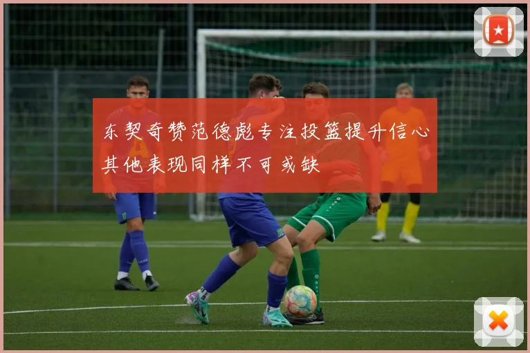 东契奇赞范德彪专注投篮提升信心其他表现同样不可或缺
