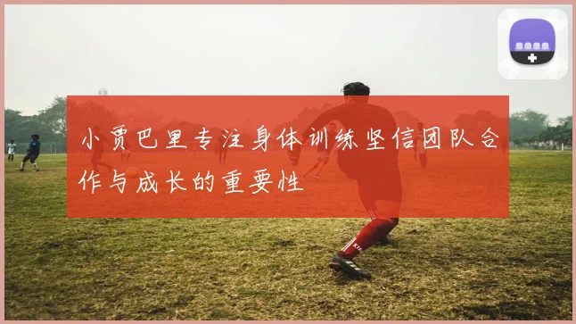 小贾巴里专注身体训练坚信团队合作与成长的重要性