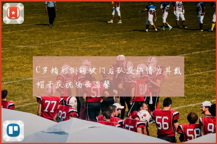 C罗精彩倒钩破门后队友热情为其戴帽子庆祝场面温馨