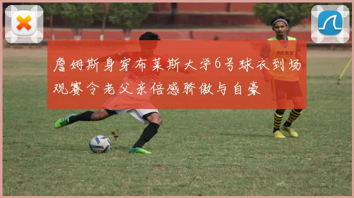 詹姆斯身穿布莱斯大学6号球衣到场观赛令老父亲倍感骄傲与自豪