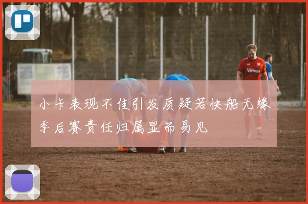 小卡表现不佳引发质疑若快船无缘季后赛责任归属显而易见