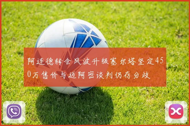 阿连德转会风波升级塞尔塔坚定450万售价与迈阿密谈判仍存分歧