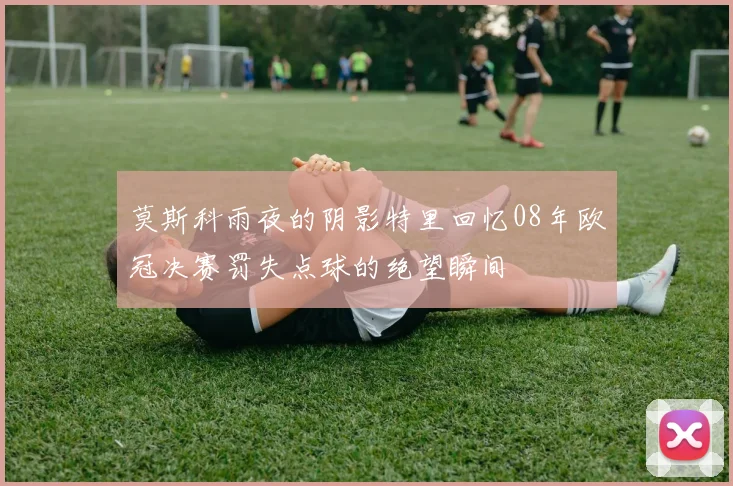 莫斯科雨夜的阴影特里回忆08年欧冠决赛罚失点球的绝望瞬间