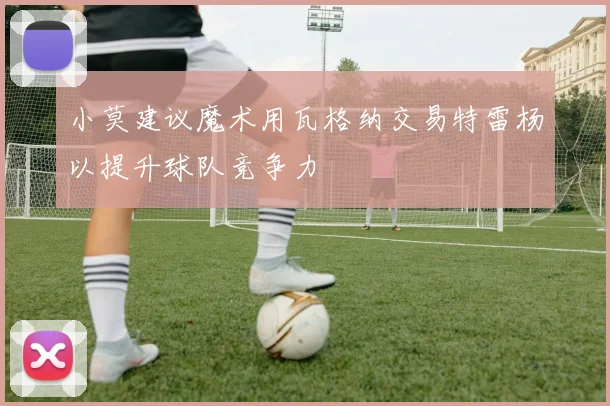 小莫建议魔术用瓦格纳交易特雷杨以提升球队竞争力