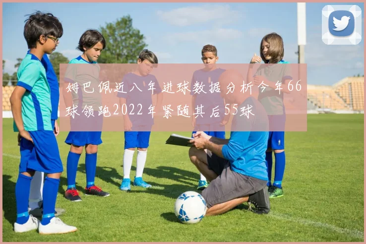 姆巴佩近八年进球数据分析今年66球领跑2022年紧随其后55球
