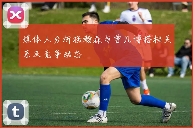 媒体人分析杨瀚森与曾凡博搭档关系及竞争动态