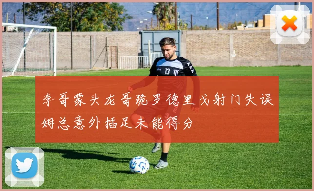 李哥蒙头龙哥跪罗德里戈射门失误姆总意外插足未能得分