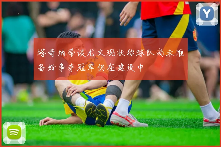塔奇纳蒂谈尤文现状称球队尚未准备好争夺冠军仍在建设中