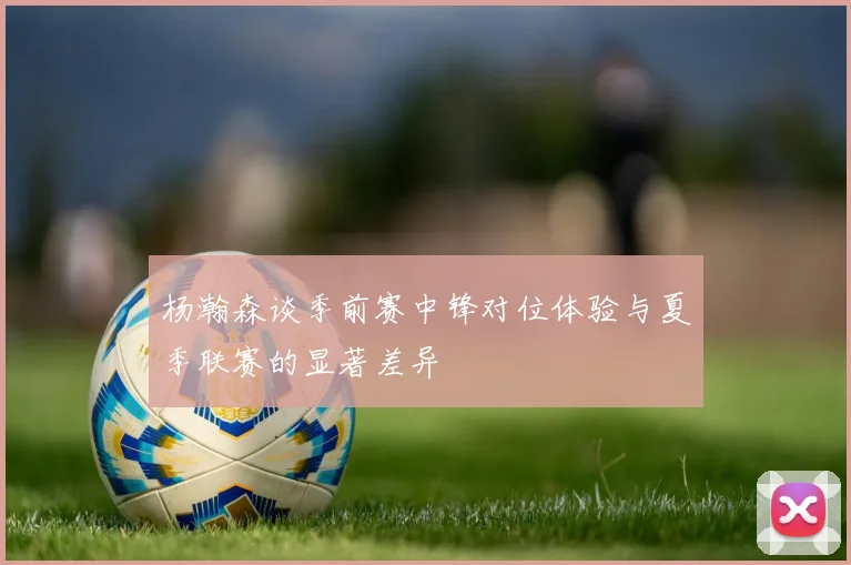 杨瀚森谈季前赛中锋对位体验与夏季联赛的显著差异