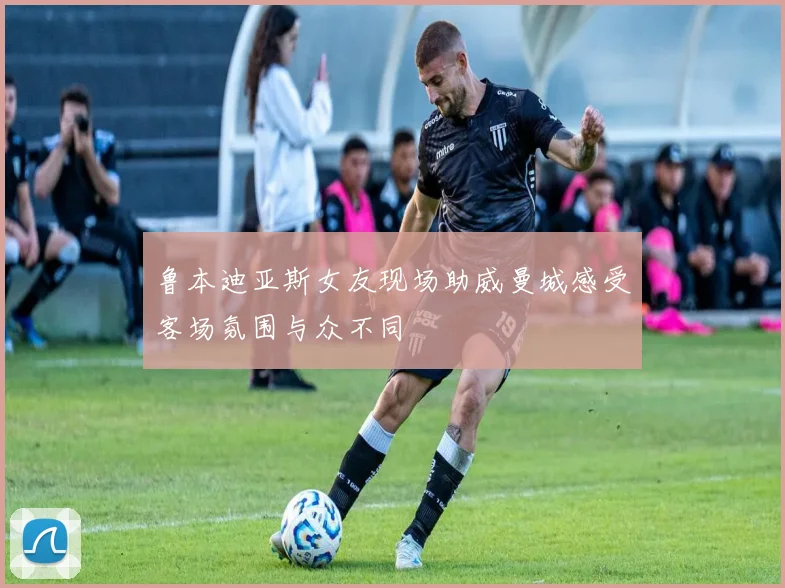 鲁本迪亚斯女友现场助威曼城感受客场氛围与众不同
