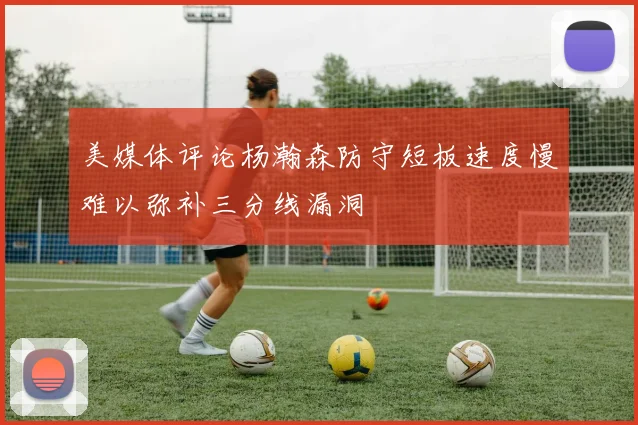 美媒体评论杨瀚森防守短板速度慢难以弥补三分线漏洞