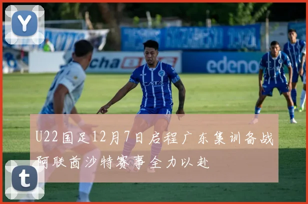 U22国足12月7日启程广东集训备战阿联酋沙特赛事全力以赴