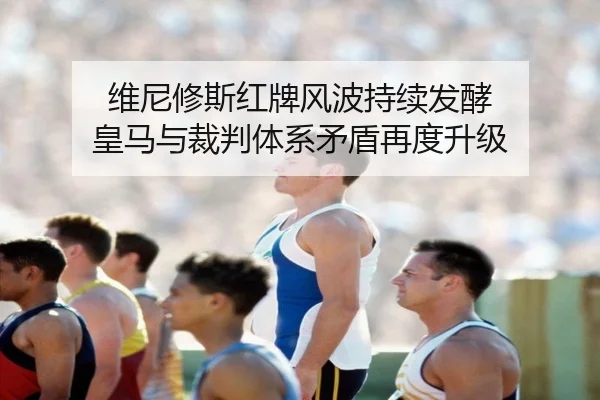 维尼修斯红牌风波持续发酵 皇马与裁判体系矛盾再度升级 | leyu